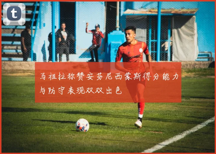 马祖拉称赞安芬尼西蒙斯得分能力与防守表现双双出色