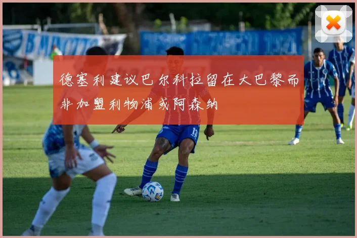 德塞利建议巴尔科拉留在大巴黎而非加盟利物浦或阿森纳