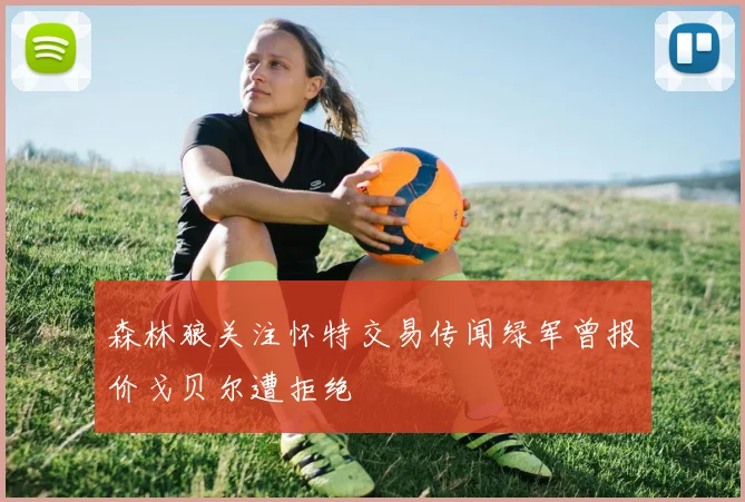 森林狼关注怀特交易传闻绿军曾报价戈贝尔遭拒绝