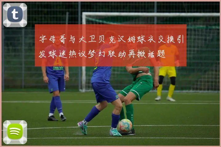 字母哥与大卫贝克汉姆球衣交换引发球迷热议梦幻联动再掀话题