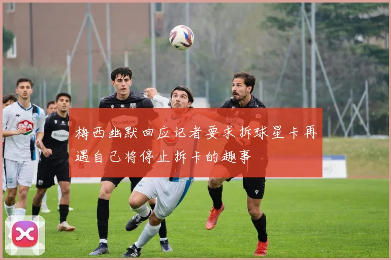梅西幽默回应记者要求拆球星卡再遇自己将停止拆卡的趣事