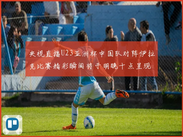 央视直播U23亚洲杯中国队对阵伊拉克比赛精彩瞬间将于明晚十点呈现