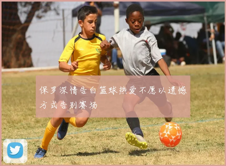 保罗深情告白篮球热爱不愿以遗憾方式告别赛场