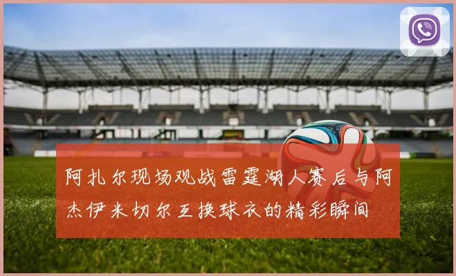 阿扎尔现场观战雷霆湖人赛后与阿杰伊米切尔互换球衣的精彩瞬间