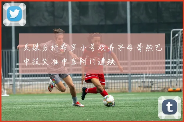 美媒分析希罗小号戏弄字母哥热巴中投失准申京阿门遭殃