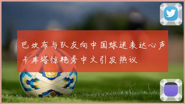 巴坎布与队友向中国球迷表达心声卡库塔惊艳秀中文引发热议