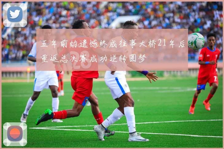 五年前的遗憾终成往事大桥21年后重返总决赛成功逆转圆梦