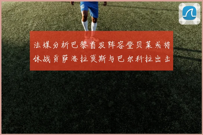 法媒分析巴黎首发阵容登贝莱或将休战贡萨洛拉莫斯与巴尔科拉出击