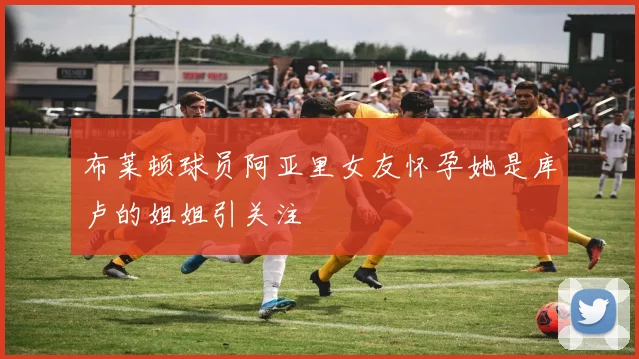 布莱顿球员阿亚里女友怀孕她是库卢的姐姐引关注