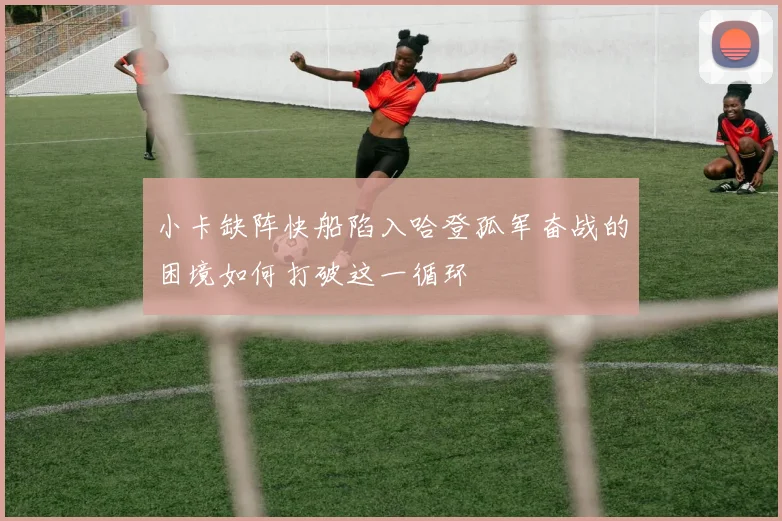 小卡缺阵快船陷入哈登孤军奋战的困境如何打破这一循环