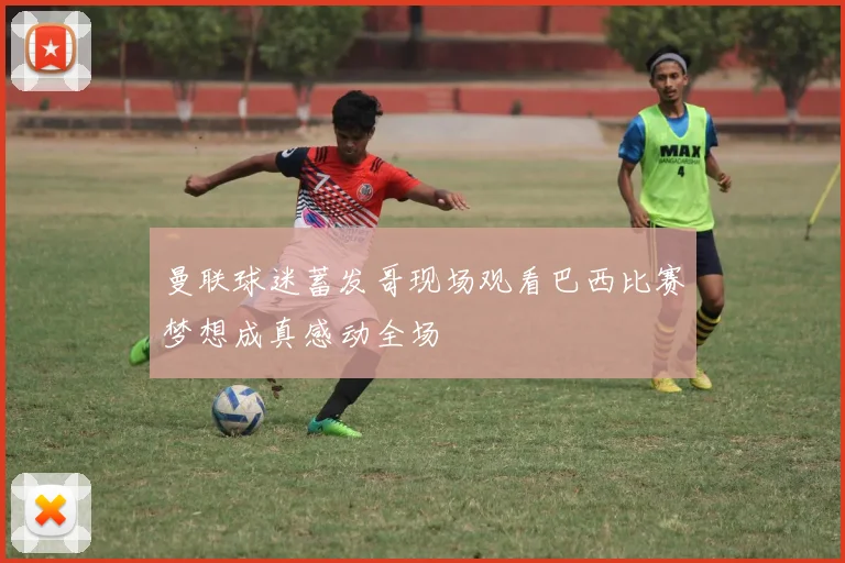 曼联球迷蓄发哥现场观看巴西比赛梦想成真感动全场
