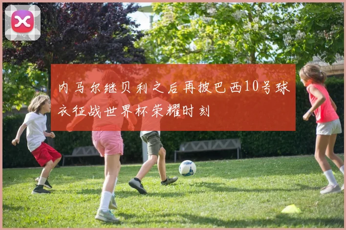 内马尔继贝利之后再披巴西10号球衣征战世界杯荣耀时刻