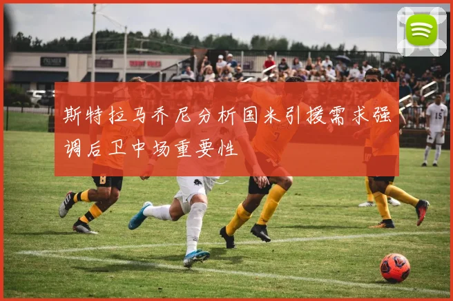 斯特拉马乔尼分析国米引援需求强调后卫中场重要性