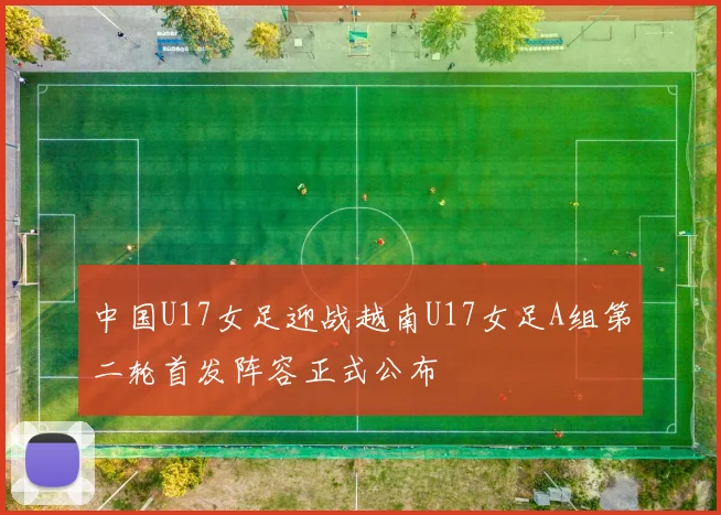 中国U17女足迎战越南U17女足A组第二轮首发阵容正式公布