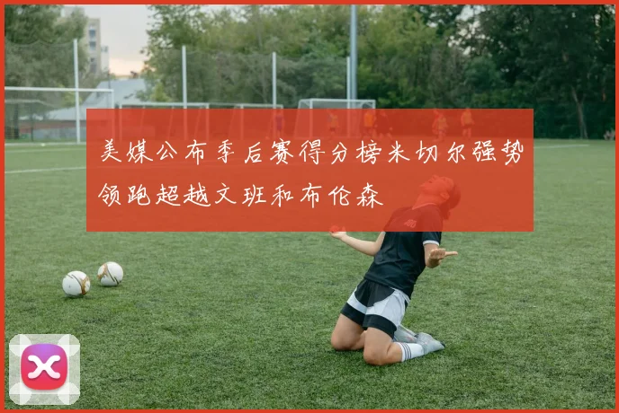 美媒公布季后赛得分榜米切尔强势领跑超越文班和布伦森