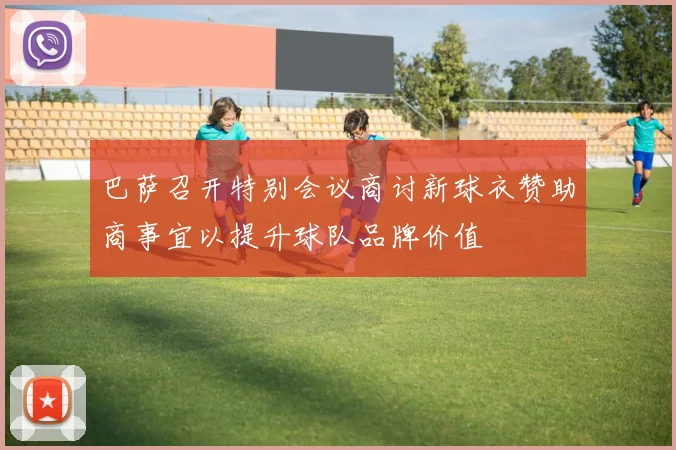 巴萨召开特别会议商讨新球衣赞助商事宜以提升球队品牌价值
