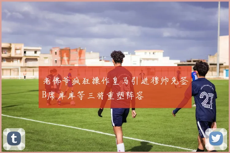老佛爷疯狂操作皇马引进穆帅免签B席库库等三将重塑阵容