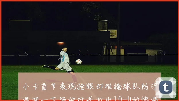 小卡首节表现抢眼却难掩球队防守漏洞一下场被对手打出10-0的惨痛局面