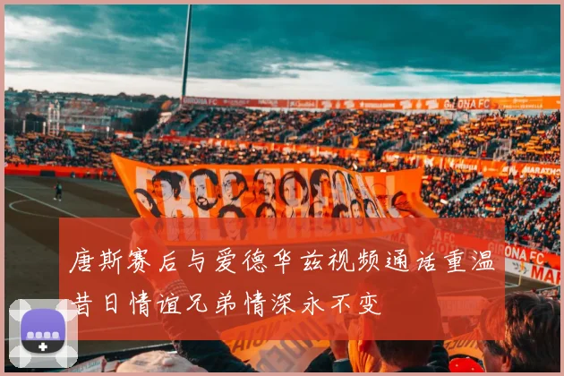 唐斯赛后与爱德华兹视频通话重温昔日情谊兄弟情深永不变
