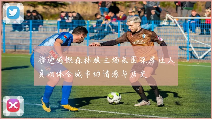 穆迪感慨森林狼主场氛围深厚让人真切体会城市的情感与历史