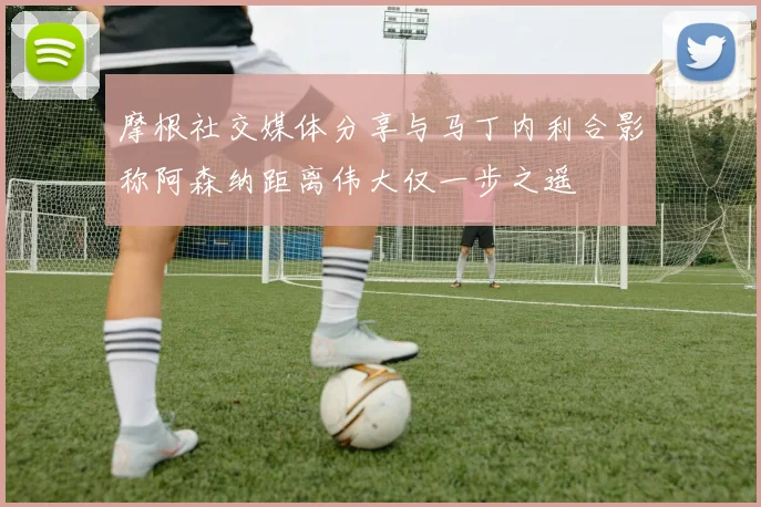 摩根社交媒体分享与马丁内利合影称阿森纳距离伟大仅一步之遥
